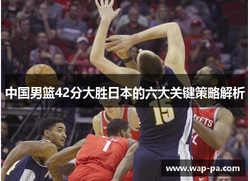 中国男篮42分大胜日本的六大关键策略解析 中国男篮42分大胜日本的六大关键策略解析