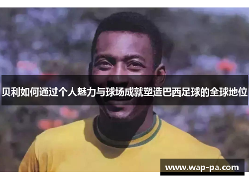 贝利如何通过个人魅力与球场成就塑造巴西足球的全球地位