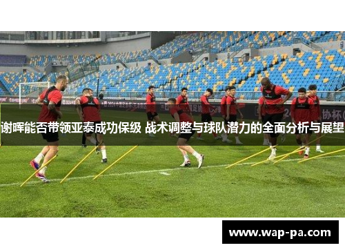 谢晖能否带领亚泰成功保级 战术调整与球队潜力的全面分析与展望