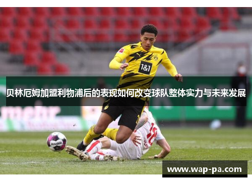 贝林厄姆加盟利物浦后的表现如何改变球队整体实力与未来发展 贝林厄姆加盟利物浦后的表现如何改变球队整体实力与未来发展