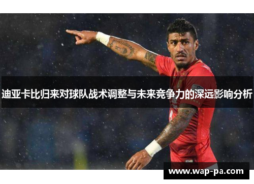 迪亚卡比归来对球队战术调整与未来竞争力的深远影响分析 迪亚卡比归来对球队战术调整与未来竞争力的深远影响分析