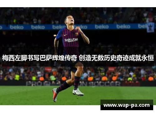 梅西左脚书写巴萨辉煌传奇 创造无数历史奇迹成就永恒 梅西左脚书写巴萨辉煌传奇 创造无数历史奇迹成就永恒