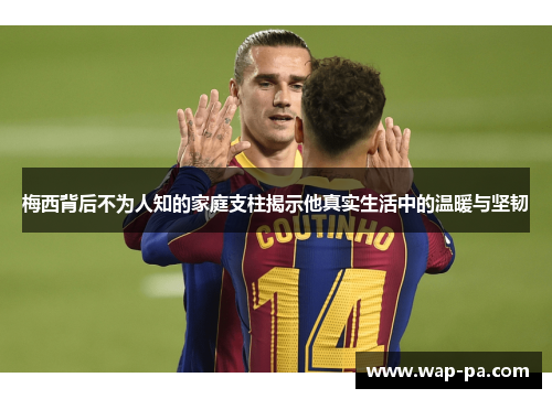 梅西背后不为人知的家庭支柱揭示他真实生活中的温暖与坚韧