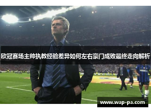 欧冠赛场主帅执教经验差异如何左右豪门成败最终走向解析
