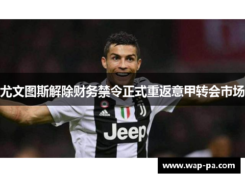 尤文图斯解除财务禁令正式重返意甲转会市场