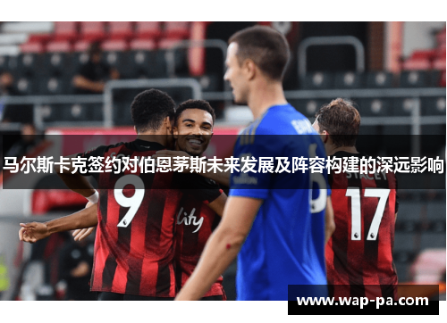 马尔斯卡克签约对伯恩茅斯未来发展及阵容构建的深远影响