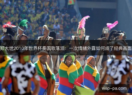 郑大世2010年世界杯奏国歌落泪：一次情绪外露如何成了经典画面